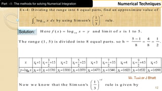 Mr. Tushar J Bhatt
12
Numerical Techniques
5
1 0
1
E x -4 : D ivid in g th e ran g e in to 8 eq u al p a rts, fin d an ap p ro x im ate valu e o f
1
lo g b y u sin g S im so n 's ru le.
3
rd
x d x
 
 
 

Solution: 1 0
H ere ( ) lo g an d lim it o f is 1 to 5 .f x x y x 
5 1 4 1
T h e ran g e (1 , 5 ) is d ivid ed in to 8 eq u al p arts. so h = .
8 8 2

 
1
N o w w e k n o w th a t th e S im so n 's ru le is g iv e n b y
3
r d
 
 
 
Part - I : The methods for solving Numerical Integration
 