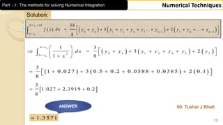 Mr. Tushar J Bhatt
15
Numerical Techniques
Solution:
     0
6
0 6 1 2 4 5 32
0
1 3
= 3 2
1 8
nx
x
d x y y y y y y y
x


 
           

     
3
1 0 .0 2 7 3 0 .5 0 .2 0 .0 5 8 8 0 .0 3 8 5 2 0 .1
8
        
 
3
1.027 2.3919 0.2
8
  
ANSWER
1.3571
     
0
0
0 1 2 4 5 1 3 6 3
3
( ) = 3 ... 2 ...
8
b x nh
n n n
a x
h
f x dx y y y y y y y y y y
 
 

          
 
Part - I : The methods for solving Numerical Integration
 