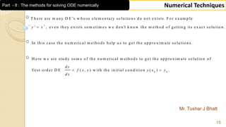 Mr. Tushar J Bhatt
18
Numerical TechniquesPart - II : The methods for solving ODE numerically
T h ere are m an y D E ’s w h o se elem en tary so lu tio n s d o n o t ex ists. F o r ex am p le
' , even th ey ex ists so m etim es w e d o n 't k n o w th e m eth o d o f g ettin g its ex act so lu tio n .
In th is case th e n u m erical m eth o d s
x
y x
0 0
h elp u s to g et th e ap p ro x im ate so lu tio n s .
H ere w e are stu d y so m e o f th e n u m erical m eth o d s to g et th e ap p ro x im ate so lu tio n o f
first o rd er D E ( , ) w ith th e in itial co n d itio n ( ) .
d y
f x y y x y
d x
 
 