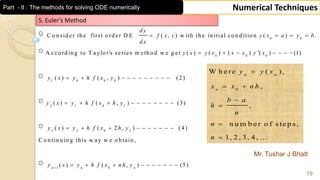 Mr. Tushar J Bhatt
19
Numerical TechniquesPart - II : The methods for solving ODE numerically
0 0
0 0 0
1 0 0 0
2 1 0
C o n sid er th e first o rd er D E ( , ) w ith th e in itial co n d itio n ( ) .
A cco rd in g to T aylo r's series m eth o d w e g et ( ) ( ) ( ) '( ) (1)
( ) ( , ) (2 )
( ) (
d y
f x y y x a y b
d x
y x y x x x y x
y x y h f x y
y x y h f x
   
      
          
  1
3 2 0 2
1 0
, ) (3)
( ) ( 2 , ) (4 )
C o n tin u in g th is w ay w e o b tain ,
( ) ( , ) (5)n n n
h y
y x y h f x h y
y x y h f x n h y
        
         
         
0
W h e re ( ),
,
,
n u m b e r o f s te p s ,
1, 2 , 3, 4 , ...
n n
n
y y x
x x n h
b a
h
n
n
n

 




5. Euler’s Method
 
