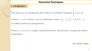 Mr. Tushar J Bhatt
2
Numerical Techniques
1. Introduction
0
T h e p ro c e ss o f c o m p u tin g th e v a lu e o f a d e fin ite in te g ra l ( )
w h e re ( ) fo rm a se t o f ta b u la te d v a lu e s , , 0 ,1, 2 , ...
is c a lle d n u m e ric a l in te g ra tio n .
S in c e ( ) is a sin g le v a lu e d
nx
x
i i
f x d x
y f x x y i n
y f x
  
 


fu n c tio n , th e p ro c e ss in g e n e ra l c a lle d
q u a d ra tu re .
 