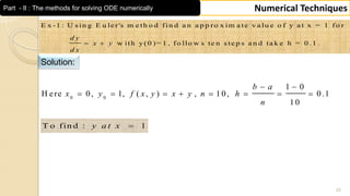 20
Numerical TechniquesPart - II : The methods for solving ODE numerically
E x -1 : U s in g E u le r's m e th o d fin d a n a p p ro x im a te v a lu e o f y a t x = 1 fo r
w ith y (0 )= 1 , fo llo w s te n s te p s a n d ta k e h = 0 .1 .
d y
x y
d x
 
Solution:
0 0
1 0
H ere 0, 1, ( , ) , 1 0, 0 .1
1 0
b a
x y f x y x y n h
n
 
       
T o fin d : 1y a t x 
 