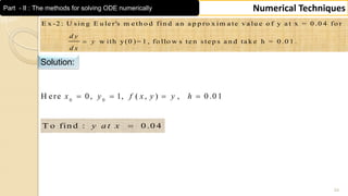 24
Numerical TechniquesPart - II : The methods for solving ODE numerically
E x -2 : U s in g E u le r's m e th o d fin d a n a p p ro x im a te v a lu e o f y a t x = 0 .0 4 fo r
w ith y(0 )= 1 , fo llo w s te n s te p s a n d ta k e h = 0 .0 1 .
d y
y
d x

Solution:
0 0
H ere 0, 1, ( , ) , 0 .0 1x y f x y y h   
T o fin d : 0 .0 4y a t x 
 