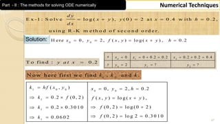 27
Numerical TechniquesPart - II : The methods for solving ODE numerically
E x -1 : S o lv e lo g ( ), ( 0 ) 2 a t 0 .4 w ith 0 .2 ,
u s in g R -K m e th o d o f s e c o n d o rd e r.
    
d y
x y y x h
d x
Solution: 0 0
H e re 0 , 2 , ( , ) lo g ( ) , 0 .2x y f x y x y h    
T o fin d : 0 .2y a t x
1 2
N o w h ere first w e fin d , an d .k k k
1 0 0
0 0
1
1
1
( , ) 0 , 2 , 0 .2
0 .2 (0 , 2 ) ( , ) lo g ( ) ,
(0 , 2 ) lo g (0 2 )0 .2 0 .3 0 1 0
(0 , 2 ) lo g 2 0 .3 0 1 00 .0 6 0 2
k h f x y x y h
k f f x y x y
fk
fk
   
    
    
   
0 1 2
0 1 2
0 0 0 .2 0 .2 0 .2 0 .2 0 .4
2 ? ?
      
  
x x x x
y y y y
 