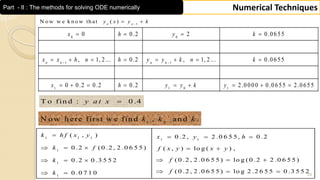 29
Numerical TechniquesPart - II : The methods for solving ODE numerically
0 0
1 1
1 1 0 1
0 0.2 2 0.0655
, 1, 2... 0.2 , 1, 2... 0.0655
0 0.2 0.2 0.2 2.0000 0.0655 2.0655
 
   
       
        
n n n n
x h y k
x x h n h y y k n k
x h y y k y
1
N o w w e k n o w th at ( )n n
y x y k
 
T o fin d : 0 .4y a t x
1 2
N o w h ere first w e fin d , an d .k k k
1 1 1
1 1
1
1
1
( , ) 0 .2 , 2 .0 6 5 5 , 0 .2
0 .2 ( 0 .2 , 2 .0 6 5 5 ) ( , ) lo g ( ) ,
( 0 .2 , 2 .0 6 5 5 ) lo g ( 0 .2 2 .0 6 5 5 )0 .2 0 .3 5 5 2
( 0 .2 , 2 .0 6 5 5 ) lo g 2 .2 6 5 5 0 .3 5 5 20 .0 7 1 0
   
    
    
   
k h f x y x y h
k f f x y x y
fk
fk
 