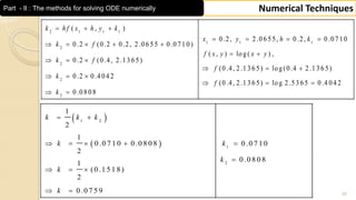 30
Numerical TechniquesPart - II : The methods for solving ODE numerically
2 1 1 1
1 1 1
2
2
2
2
( , )
0 .2, 2 .0 6 5 5, 0 .2, 0 .0 7 1 0
0 .2 (0 .2 0 .2, 2 .0 6 5 5 0 .0 7 1 0 )
( , ) lo g ( ) ,
0 .2 (0 .4, 2 .1 3 6 5)
(0 .4, 2 .1 3 6 5) lo g (0 .4 2 .1 3 6 5)
0 .2 0 .4 0 4 2
(0 .4, 2 .1 3 6 5) lo g 2 .5 3 6 5 0 .4
0 .0 8 0 8
  
   
    
 
  
  
  
  
 
k h f x h y k
x y h k
k f
f x y x y
k f
f
k
f
k
0 4 2
 
 
1 2
1
2
1
2
1
0 .0 7 1 0 0 .0 8 0 8 0 .0 7 1 0
2
0 .0 8 0 8
1
(0 .1 5 1 8)
2
0 .0 7 5 9
 
    

  
 
k k k
k k
k
k
k
 