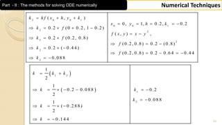 33
Numerical TechniquesPart - II : The methods for solving ODE numerically
2 0 0 1
0 0 1
2
2
2
2
2
2
( , )
0, 1, 0 .2, 0 .2
0 .2 (0 0 .2, 1 0 .2 )
( , ) ,
0 .2 (0 .2, 0 .8)
(0 .2, 0 .8) 0 .2 (0 .8)
0 .2 ( 0 .4 4 )
(0 .2, 0 .8) 0 .2 0 .6 4 0 .4 4
0 .0 8 8
k h f x h y k
x y h k
k f
f x y x y
k f
f
k
f
k
  
    
    
 
  
  
   
    
  
 
 
1 2
1
2
1
2
1
0 .2 0 .0 8 8 0 .2
2
0 .0 8 8
1
( 0 .2 8 8)
2
0 .1 4 4
k k k
k k
k
k
k
 
      
 
   
  
 