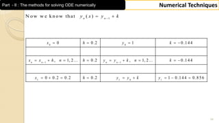 34
Numerical TechniquesPart - II : The methods for solving ODE numerically
0 0
1 1
1 1 0 1
0 0 .2 1 0 .1 4 4
, 1, 2 ... 0 .2 , 1, 2 ... 0 .1 4 4
0 0 .2 0 .2 0 .2 1 0 .1 4 4 0 .8 5 6
n n n n
x h y k
x x h n h y y k n k
x h y y k y
 
    
        
        
1
N o w w e k n o w th at ( )n n
y x y k
 
 
