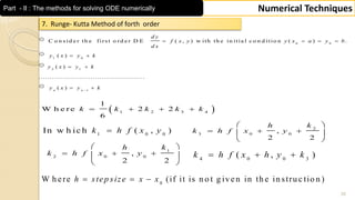 35
Numerical TechniquesPart - II : The methods for solving ODE numerically
7. Runge- Kutta Method of forth order
0 0
1 0
2 1
1
C o n s id e r th e firs t o rd e r D E ( , ) w ith th e in itia l c o n d itio n ( ) .
( )
( )
.................................................
( )n n
d y
f x y y x a y b
d x
y x y k
y x y k
y x y k
   
 
 
 
 1 2 3 4
1
W h e re 2 2
6
k k k k k   
1 0 0
In w h ic h ( , )k h f x y
1
2 0 0
,
2 2
kh
k h f x y
 
   
 
0
W h ere (if it is n o t g iven in th e in stru c tio n )h step size x x  
2
3 0 0
,
2 2
kh
k h f x y
 
   
 
4 0 0 3
( , )k h f x h y k  
 