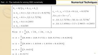 39
Numerical TechniquesPart - II : The methods for solving ODE numerically
 
 
 
4 0 0 3
0 0 3
4
2
4
2
4
4
,
1, 1 .2, 0 .1, 0 .5 2 7 8
0 .1 1 0 .1,1 .2 0 .5 2 7 8
( , ) 3 ,
0 .1 1 .1,1 .7 2 7 8
(1 .1,1 .7 2 7 8) 3(1 .1) (1 .7 2 7 8)
0 .1 6 .2 8 5 3
(1 .1,1 .4 5 8 6 ) 3 .3 2 .9 8 5 3 6 .2 8 5 3
0 .6 2 8 5
k h f x h y k
x y h k
k f
f x y x y
k f
f
k
f
k
  
   
    
 
  
  
  
   
 
 
 
 
 
1 2 3 4
1
N o w 2 2
6
1
0 .4 4 4 2 ( 0 .5 1 7 2 ) 2 ( 0 .5 2 7 8 ) 0 .6 2 8 5
6
1
0 .4 4 4 1 .0 3 4 4 1 .0 5 5 6 0 .6 2 8 5
6
1
3 .1 6 2 5
6
0 .5 2 7 1
k k k k k
k
k
k
k
   
    
    
 
 
 