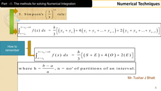 Mr. Tushar J Bhatt
4
Numerical Techniques
1
3 . S im p s o n 's ru le :
3
r d
 
 
 
   
0
0
( ) = 4 2 ( )
3
b x n h
a x
h
f x d x S E O E
 

    
How to
remember
     
0
0
0 1 3 1 2 4 2
( ) = 4 ... 2 ...
3
b x nh
n n n
a x
h
f x dx y y y y y y y y
 
 

         
 
w h e re h = , n = n o ' o f p a rtitio n s o f a n i n te rv a l.
b a
n

Part - I : The methods for solving Numerical Integration
 
