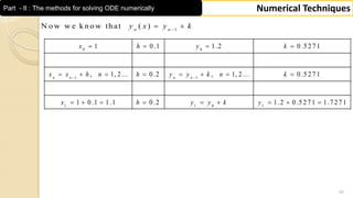 40
Numerical TechniquesPart - II : The methods for solving ODE numerically
0 0
1 1
1 1 0 1
1 0 .1 1 .2 0 .5 2 7 1
, 1, 2 ... 0 .2 , 1, 2 ... 0 .5 2 7 1
1 0 .1 1 .1 0 .2 1 .2 0 .5 2 7 1 1 .7 2 7 1
n n n n
x h y k
x x h n h y y k n k
x h y y k y
 
   
       
        
1
N o w w e k n o w th at ( )n n
y x y k
 
 