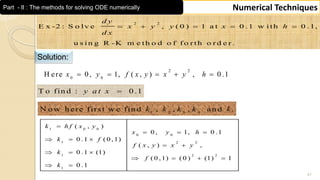 41
Numerical TechniquesPart - II : The methods for solving ODE numerically
2 2
E x -2 : S o lv e , ( 0 ) 1 a t 0 .1 w ith 0 .1,
u s in g R -K m e th o d o f f o r th o r d e r .
d y
x y y x h
d x
    
Solution:
2 2
0 0
H ere 0, 1, ( , ) , 0 .1x y f x y x y h    
T o fin d : 0 .1y a t x 
1 2 3 4
N o w h ere first w e fin d , , , an d .k k k k k
1 0 0
0 0
1 2 2
1 2 2
1
( , )
0 , 1, 0 .1
0 .1 ( 0 ,1)
( , ) ,
0 .1 (1)
( 0 ,1) ( 0 ) (1) 1
0 .1
k h f x y
x y h
k f
f x y x y
k
f
k

  
  
 
  
   
 
 