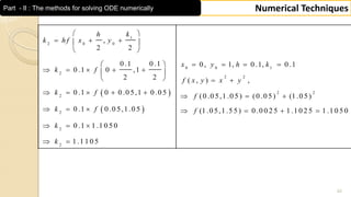 42
Numerical TechniquesPart - II : The methods for solving ODE numerically
 
 
1
2 0 0
0 0 1
2
2 2
2 2
2
2
2
2
,
2 2
0 .1 0 .1 0, 1, 0 .1, 0 .1
0 .1 0 ,1
2 2 ( , ) ,
0 .1 0 0 .0 5,1 0 .0 5
(0 .0 5,1 .0 5) (0 .0 5) (1 .0 5)
0 .1 0 .0 5,1 .0 5 (1 .0 5,1 .5 5) 0 .0 0 2 5
0 .1 1 .1 0 5 0
1 .1 1 0 5
kh
k h f x y
x y h k
k f
f x y x y
k f
f
k f f
k
k
 
   
 
    
     
   
    
  
     
  
 
1 .1 0 2 5 1 .1 0 5 0
 