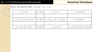 45
Numerical TechniquesPart - II : The methods for solving ODE numerically
0 0
1 1
1 1 0 1
0 0 .1 1 0 .1 1 1 5
, 1, 2 ... 0 .1 , 1, 2 ... 0 .1 1 1 5
0 0 .1 0 .1 0 .1 1 0 .1 1 1 5 1 .1 1 1 5
n n n n
x h y k
x x h n h y y k n k
x h y y k y
 
   
       
        
1
N o w w e k n o w th at ( )n n
y x y k
 
 
