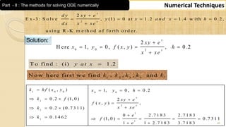 46
Numerical TechniquesPart - II : The methods for solving ODE numerically
2
2
E x -3 : S o lv e , (1) 0 a t 1 .2 1 .4 w ith 0 .2 ,
u s in g R -K m e th o d o f fo rth o rd e r.
x
x
d y x y e
y x a n d x h
d x x x e

    

Solution:
0 0 2
2
H ere 1, 0, ( , ) , 0 .2
x
x
xy e
x y f x y h
x xe

   

T o fin d : (i) 1 .2y a t x 
1 2 3 4
N o w h ere first w e fin d , , , an d .k k k k k
1 0 0 0 0
1
2
1
1
1
1
( , ) 1, 0 , 0 .2
0 .2 (1, 0 ) 2
( , ) ,
0 .2 (0 .7 3 1 1)
0 2 .7 1 8 3 2 .7 1 8 30 .1 4 6 2 (1, 0 ) 0 .7 3 1 1
1 1 2 .7 1 8 3 3 .7 1 8 3
x
x
k h f x y x y h
k f x y e
f x y
x x ek
ek f
e
   
   

  
      
 
 