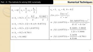 47
Numerical TechniquesPart - II : The methods for solving ODE numerically
 
 
1
0 0
2 0 0
2
2
1 .1
2
2
2
2
2
1, 0, 0 .2,
2 2
2
( , ) ,
0 .2 0 .1 4 6 2
0 .2 1 , 0
2 2 2 (1 .1)(0 .0 7 3 1)
(1 .1, 0 .0 7 3 1)
0 .2 1 0 .1, 0 0 .0 7 3 1 (1 .1) (1 .1
0 .2 1 .1, 0 .0 7 3 1
0 .2 0 .7 0 1 1
0 .1 4 0 2
x
x
kh
x y hk h f x y
xy e
f x y
x xek f
e
f
k f
k f
k
k
 
     
 


       
  
 
     
  
  
 
1 .1
)
0 .1 6 0 8 3 .0 0 4 2
(1 .1, 0 .0 7 3 1)
1 .2 1 3 .3 0 4 6
3 .1 6 5 0
(1 .1, 0 .0 7 3 1) 0 .7 0 1 1
4 .5 1 4 6
e
f
f

 

  
 