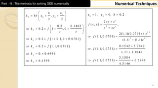 48
Numerical TechniquesPart - II : The methods for solving ODE numerically
 
 
2
0 0
3 0 0
2
3
1 .1
2
3
3
3
3
1, 0, 0 .2,
2 2
2
( , ) ,
0 .2 0 .1 4 0 2
0 .2 1 , 0
2 2 2 (1 .1)(0 .0 7 0 1)
(1 .1, 0 .0 7 0 1)
0 .2 1 0 .1, 0 0 .0 7 0 1 (1 .1) (1 .1)
0 .2 1 .1, 0 .0 7 0 1
0 . 0 .6 9 9 6
0 .1 3 9 9
x
x
kh
x y hk h f x y
xy e
f x y
x xek f
e
f
k f
k f
k
k
 
     
 


       
  
 
     
  
  
 
1 .1
0 .1 5 4 2 3 .0 0 4 2
(1 .1, 0 .0 7 3 1)
1 .2 1 3 .3 0 4 6
3 .1 5 8 4
(1 .1, 0 .0 7 3 1) 0 .6 9 9 6
4 .5 1 4 6
e
f
f

 

  
 