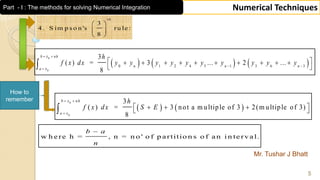 Mr. Tushar J Bhatt
5
Numerical Techniques
3
4 . S im p s o n 's ru le :
8
th
 
 
 
   
0
0
3
( ) = 3 not a m ultiple of 3 2(m ultiple of 3)
8
b x nh
a x
h
f x dx S E
 

    
How to
remember
     
0
0
0 1 2 4 5 1 3 6 3
3
( ) = 3 ... 2 ...
8
b x nh
n n n
a x
h
f x dx y y y y y y y y y y
 
 

          
 
w h e re h = , n = n o ' o f p a rtitio n s o f a n i n te rv a l.
b a
n

Part - I : The methods for solving Numerical Integration
 