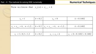 51
Numerical TechniquesPart - II : The methods for solving ODE numerically
0 0
1 1
1 1 0 1
1 0 .2 0 0 .1 4 0 2
, 1, 2 ... 0 .2 , 1, 2 ... 0 .1 4 0 2
1 0 .2 1 .2 0 .2 0 0 .1 4 0 2 0 .1 4 0 2
n n n n
x h y k
x x h n h y y k n k
x h y y k y
 
   
       
        
1
N o w w e k n o w th at ( )n n
y x y k
 
 