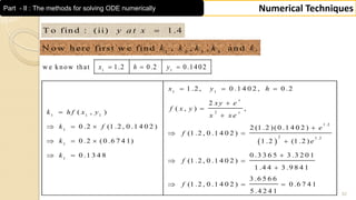 52
Numerical TechniquesPart - II : The methods for solving ODE numerically
1 1
w e know that 1.2 0.2 0.1402x h y  
T o fin d : (ii) 1 .4y a t x 
1 2 3 4
N o w h ere first w e fin d , , , an d .k k k k k
 
1 1
2
1 1 1
1 .2
1
2 1 .2
1
1
1 .2 , 0 .1 4 0 2 , 0 .2
2
( , ) ,
( , )
0 .2 (1 .2 , 0 .1 4 0 2 ) 2 (1 .2 )(0 .1 4 0 2 )
(1 .2 , 0 .1 4 0 2 )
0 .2 (0 .6 7 4 1) 1 .2 (1 .2 )
0 .3 3 6 5 3 .3 2 0 10 .1 3 4 8
(1 .2 , 0 .1 4 0 2 )
1 .4 4 3 .9 8 4 1
(1 .2 , 0 .1 4 0
x
x
x y h
x y e
f x y
k h f x y x x e
k f e
f
k e
k
f
f
  


 
   
 
   
 
 


3 .6 5 6 6
2 ) 0 .6 7 4 1
5 .4 2 4 1
 
 