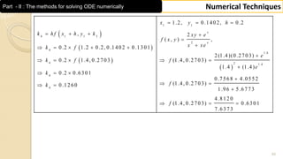 55
Numerical TechniquesPart - II : The methods for solving ODE numerically
 
 
 
 
1 1
4 1 1 3
2
4
1 .4
4 2 1 .4
4
4
1 .2, 0 .1 4 0 2, 0 .2
, 2
( , ) ,
0 .2 1 .2 0 .2, 0 .1 4 0 2 0 .1 3 0 1
2 (1 .4 )(0 .2 7 0 3)
0 .2 1 .4, 0 .2 7 0 3 (1 .4, 0 .2 7 0 3)
1 .4 (1 .4 )
0 .2 0 .6 3 0 1
0 .7 5 6 8
(1 .4, 0 .2 7 0 3)0 .1 2 6 0
x
x
x y h
k h f x h y k xy e
f x y
x xek f
e
k f f
e
k
fk
  
   

    

    

  

  
4 .0 5 5 2
1 .9 6 5 .6 7 7 3
4 .8 1 2 0
(1 .4, 0 .2 7 0 3) 0 .6 3 0 1
7 .6 3 7 3
f

  
 