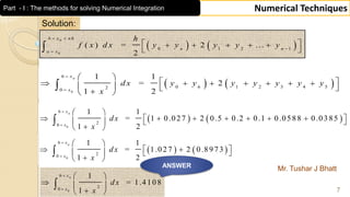 Mr. Tushar J Bhatt
7
Numerical Techniques
Solution:
   
0
0
0 1 2 1
( ) = 2 ...
2
b x n h
n n
a x
h
f x d x y y y y y
 


     
 
   0
6
0 6 1 2 3 4 520
1 1
= 2
21
nx
x
d x y y y y y y y
x


 
           

   
0
6
20
1 1
= 1 0.027 2 0.5 0.2 0.1 0.0588 0.0385
21
nx
x
dx
x


 
          
 

   
0
6
20
1 1
= 1.027 2 0.8973
21
nx
x
dx
x


 
     
 

0
6
20
1
= 1.4108
1
nx
x
dx
x


 
  
 

ANSWER
Part - I : The methods for solving Numerical Integration
 