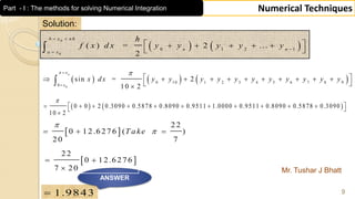Mr. Tushar J Bhatt
9
Numerical Techniques
Solution:
   
0
0
0 1 2 1
( ) = 2 ...
2
b x n h
n n
a x
h
f x d x y y y y y
 


     
 
     0
0 10 1 2 3 4 5 6 7 8 9
0
sin = 2
10 2
nx
x
x dx y y y y y y y y y y y
 

           
 

   0 0 2 0.3090 0.5878 0.8090 0.9511 1.0000 0.9511 0.8090 0.5878 0.3090
10 2

            

 
22
0 12.6276 ( )
20 7
T ake

  
1.9843
ANSWER
 
2 2
0 12.6276
7 20
 

Part - I : The methods for solving Numerical Integration
 