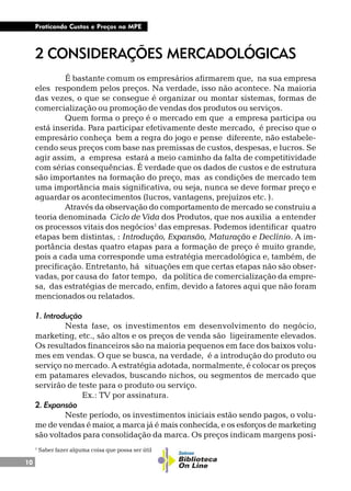 10
Praticando Custos e Preços na MPE
1
Saber fazer alguma coisa que possa ser útil
2 CONSIDERAÇÕES MERCADOLÓGICAS
É bastante comum os empresários afirmarem que, na sua empresa
eles respondem pelos preços. Na verdade, isso não acontece. Na maioria
das vezes, o que se consegue é organizar ou montar sistemas, formas de
comercialização ou promoção de vendas dos produtos ou serviços.
Quem forma o preço é o mercado em que a empresa participa ou
está inserida. Para participar efetivamente deste mercado, é preciso que o
empresário conheça bem a regra do jogo e pense diferente, não estabele-
cendo seus preços com base nas premissas de custos, despesas, e lucros. Se
agir assim, a empresa estará a meio caminho da falta de competitividade
com sérias consequências. É verdade que os dados de custos e de estrutura
são importantes na formação do preço, mas as condições de mercado tem
uma importância mais significativa, ou seja, nunca se deve formar preço e
aguardar os acontecimentos (lucros, vantagens, prejuízos etc. ).
Através da observação do comportamento de mercado se construiu a
teoria denominada Ciclo de Vida dos Produtos, que nos auxilia a entender
os processos vitais dos negócios1
das empresas. Podemos identificar quatro
etapas bem distintas, : Introdução, Expansão, Maturação e Declínio. A im-
portância destas quatro etapas para a formação de preço é muito grande,
pois a cada uma corresponde uma estratégia mercadológica e, também, de
precificação. Entretanto, há situações em que certas etapas não são obser-
vadas, por causa do fator tempo, da política de comercialização da empre-
sa, das estratégias de mercado, enfim, devido a fatores aqui que não foram
mencionados ou relatados.
1. Introdução
Nesta fase, os investimentos em desenvolvimento do negócio,
marketing, etc., são altos e os preços de venda são ligeiramente elevados.
Os resultados financeiros são na maioria pequenos em face dos baixos volu-
mes em vendas. O que se busca, na verdade, é a introdução do produto ou
serviço no mercado. A estratégia adotada, normalmente, é colocar os preços
em patamares elevados, buscando nichos, ou segmentos de mercado que
servirão de teste para o produto ou serviço.
Ex.: TV por assinatura.
2. Expansão
Neste período, os investimentos iniciais estão sendo pagos, o volu-
me de vendas é maior, a marca já é mais conhecida, e os esforços de marketing
são voltados para consolidação da marca. Os preços indicam margens posi-
 