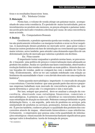 11
Série Administração Empresarial
tivas e os resultados financeiros bons.
EX.: Telefonia Celular
3. Maturação
Nesta fase, o volume de venda atinge um patamar maior, acompa-
nhado de uma certa constância. É o período de maior lucratividade, pois os
investimentos no produto são menores, os preços atingem o patamar máxi-
mo aceito pelo mercado e tendem a declinar por causa de uma concorrência
mais acirrada.
Ex.: Computadores Pessoais
4. Declínio
Geralmente, o produto apresenta queda nas vendas, os investimen-
tos são praticamente retirados e as margens tendem a zerar ou ficar negati-
vas. A manutenção desses produtos no mercado serve para gerar caixa e
financiar outros produtos em fase de introdução ou crescimento que tragam
maior retorno, serve também para atender uma demanda específica de um
determinado nicho de mercado que valoriza o produto em declínio.
Ex.: Fitas cassete
É importante tentar enquadrar o produto nestas fases, se precaven-
do e traçando uma política de preços e comercialização mais adequada ao
produto em análise. Avalia-se o produto nas fases comentadas, observando a
evolução histórica das vendas e colocando-as num gráfico. Através das cur-
vas traçadas de vendas, pode-se compará-las com o modelo de Ciclo de
Vida. Evidentemente, deve-se ter um cuidado redobrado com relação ao
fenômeno da sazonalidade e fazer o seu devido desconto em uma sequência
histórica*.
Outra questão mercadológica importante é o mercado de atuação
e sua estrutura. Convém lembrar que uma grande parte das micro e peque-
nas empresas trabalham num mercado de concorrência perfeita em que
quem determina o preço não é o empresário e sim o mercado.
Por isso, sempre que possível, deve-se analisar a atuação da con-
corrência, observando suas estratégias financeiras, comerciais e
mercadológicas. A primeira ação é a identificar os concorrentes diretos e
suas estratégias de atuação no mercado. Podemos começar definindo-os pela
delimitação física, e, em seguida, pelo mix de produtos ou serviços, pela
similaridade de produtos ou serviços, promoções, formas de atendimento,
etc. É preciso também, conhecer preços e a qualidade dos produtos dos con-
correntes através de mapas, observando fornecedores e suas referências.
Certamente, o empresário que possua uma certa quantidade de informa-
ções estratégicas estará munido de ferramentas bastante significativas para
agregar valor à desafiadora tarefa de formação de preços.
* Ver estatístico
 