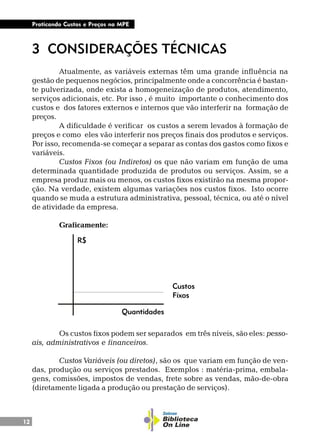 12
Praticando Custos e Preços na MPE
3 CONSIDERAÇÕES TÉCNICAS
Atualmente, as variáveis externas têm uma grande influência na
gestão de pequenos negócios, principalmente onde a concorrência é bastan-
te pulverizada, onde exista a homogeneização de produtos, atendimento,
serviços adicionais, etc. Por isso , é muito importante o conhecimento dos
custos e dos fatores externos e internos que vão interferir na formação de
preços.
A dificuldade é verificar os custos a serem levados à formação de
preços e como eles vão interferir nos preços finais dos produtos e serviços.
Por isso, recomenda-se começar a separar as contas dos gastos como fixos e
variáveis.
Custos Fixos (ou Indiretos) os que não variam em função de uma
determinada quantidade produzida de produtos ou serviços. Assim, se a
empresa produz mais ou menos, os custos fixos existirão na mesma propor-
ção. Na verdade, existem algumas variações nos custos fixos. Isto ocorre
quando se muda a estrutura administrativa, pessoal, técnica, ou até o nível
de atividade da empresa.
Graficamente:
Os custos fixos podem ser separados em três níveis, são eles: pesso-
ais, administrativos e financeiros.
Custos Variáveis (ou diretos), são os que variam em função de ven-
das, produção ou serviços prestados. Exemplos : matéria-prima, embala-
gens, comissões, impostos de vendas, frete sobre as vendas, mão-de-obra
(diretamente ligada a produção ou prestação de serviços).
Quantidades
R$
Custos
Fíxos
 