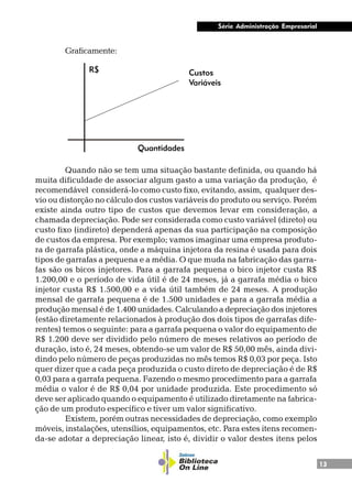 13
Série Administração Empresarial
Graficamente:
Quando não se tem uma situação bastante definida, ou quando há
muita dificuldade de associar algum gasto a uma variação da produção, é
recomendável considerá-lo como custo fixo, evitando, assim, qualquer des-
vio ou distorção no cálculo dos custos variáveis do produto ou serviço. Porém
existe ainda outro tipo de custos que devemos levar em consideração, a
chamada depreciação. Pode ser considerada como custo variável (direto) ou
custo fixo (indireto) dependerá apenas da sua participação na composição
de custos da empresa. Por exemplo; vamos imaginar uma empresa produto-
ra de garrafa plástica, onde a máquina injetora da resina é usada para dois
tipos de garrafas a pequena e a média. O que muda na fabricação das garra-
fas são os bicos injetores. Para a garrafa pequena o bico injetor custa R$
1.200,00 e o período de vida útil é de 24 meses, já a garrafa média o bico
injetor custa R$ 1.500,00 e a vida útil também de 24 meses. A produção
mensal de garrafa pequena é de 1.500 unidades e para a garrafa média a
produção mensal é de 1.400 unidades. Calculando a depreciação dos injetores
(estão diretamente relacionados à produção dos dois tipos de garrafas dife-
rentes) temos o seguinte: para a garrafa pequena o valor do equipamento de
R$ 1.200 deve ser dividido pelo número de meses relativos ao período de
duração, isto é, 24 meses, obtendo-se um valor de R$ 50,00 mês, ainda divi-
dindo pelo número de peças produzidas no mês temos R$ 0,03 por peça. Isto
quer dizer que a cada peça produzida o custo direto de depreciação é de R$
0,03 para a garrafa pequena. Fazendo o mesmo procedimento para a garrafa
média o valor é de R$ 0,04 por unidade produzida. Este procedimento só
deve ser aplicado quando o equipamento é utilizado diretamente na fabrica-
ção de um produto específico e tiver um valor significativo.
Existem, porém outras necessidades de depreciação, como exemplo
móveis, instalações, utensílios, equipamentos, etc. Para estes itens recomen-
da-se adotar a depreciação linear, isto é, dividir o valor destes itens pelos
Quantidades
Custos
Variáveis
R$
 