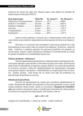 14
Praticando Custos e Preços na MPE
números de meses de vida útil. Abaixo segue uma tabela de período de
depreciação aceito pelo FISCO.
Item depreciado Vida Útil Tx. Anual % Tx. Mensal %
Máquinas e Equipamentos ... 10 anos ........10 % ................ 0,83%
Móveis e Utensílios ............... 10 anos ........10% ................. 0,83 %
Prédios e Galpões .................. 20 anos ........5 % .................. 0,42 %
Veículos .................................. 5 anos ..........20 % ................ 1,67 %
Computadores........................ 2 anos ..........50 % ................ 4,17%
Instalações ............................. 5 anos ..........20 % ................ 1,67 %
Assim sendo podemos concluir que a depreciação tanto pode ser
custo direto como indireto dependerá exclusivamente do item a ser depreci-
ado.
Pois bem, é a natureza das atividades e processos produtivos é que
determinará se um custo é fixo ou variável na empresa. É preciso, antes de
tudo, conhecer o máximo possível do processo produtivo do produto ou
serviço para, depois, poder classificar econômica e coerentemente as contas
de gastos relatadas na contabilidade financeira.
Critérios de Rateio : Utilizá-los ?
Várias organizações geralmente se utilizam desses instrumentos téc-
nicos para agregar a parcela dos custos fixos ao preço de venda. Esta técnica
pode torna-se prejudicial à empresa, porque distorce os custos dos produtos
ou serviços, acarreta a falta de competitividade da organização, tornando
seus preços rígidos e prejudica a flexibilidade na negociação com os clien-
tes. Existe, porém, uma forma de se evitar este tipo de problema na
precificação do produto ou serviço.
Método do Custeio Direto
Técnica de apropriação de custos que considera simplesmente os
custos diretamente ligados aos produtos ou serviços prestados, como sendo
custos variáveis. Desse modo , pode-se encontrar a Margem de Contribui-
ção, que mostra claramente qual a contribuição monetária de cada produto
ou serviço ao conjunto da organização. Em síntese, tem-se:
MC = PV - CV
margem de contribuição = preço de venda - custos variáveis.
 