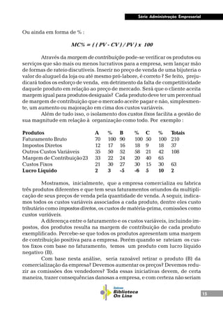 15
Série Administração Empresarial
Ou ainda em forma de % :
MC% = ( ( PV - CV ) / PV ) x 100
Através da margem de contribuição pode-se verificar os produtos ou
serviços que são mais ou menos lucrativos para a empresa, sem lançar mão
de formas de rateio discutíveis. Inserir no preço de venda de uma bijuteria o
valor do aluguel da loja ou até mesmo pró-labore, é correto ? Se feito, preju-
dicará todos os esforço de venda, em detrimento da falta de competitividade
daquele produto em relação ao preço de mercado. Será que o cliente aceita
margem igual para produtos desiguais? Cada produto deve ter um percentual
de margem de contribuição que o mercado aceite pagar e não, simplesmen-
te, um aumento ou majoração em cima dos custos variáveis.
Além de tudo isso, o isolamento dos custos fixos facilita a gestão de
sua magnitude em relação à organização como todo. Por exemplo :
Produtos A % B % C % Totais
Faturamento Bruto 70 100 90 100 50 100 210
Impostos Diretos 12 17 16 18 9 18 37
Outros Custos Variáveis 35 50 52 58 21 42 108
Margem de Contribuição23 33 22 24 20 40 65
Custos Fixos 21 30 27 30 15 30 63
Lucro Líquido 2 3 -5 -6 5 10 2
Mostramos, inicialmente, que a empresa comercializa ou fabrica
três produtos diferentes e que tem seus faturamentos oriundos da multipli-
cação de seus preços de venda pela quantidade de venda. A seguir, indica-
mos todos os custos variáveis associados a cada produto, dentre eles custo
tributário como impostos diretos, os custos de matéria-prima, comissões como
custos variáveis.
A diferença entre o faturamento e os custos variáveis, incluindo im-
postos, dos produtos resulta na margem de contribuição de cada produto
exemplificado. Percebe-se que todos os produtos apresentam uma margem
de contribuição positiva para a empresa. Porém quando se rateiam os cus-
tos fixos com base no faturamento, temos um produto com lucro líquido
negativo (B).
Com base nesta análise, seria razoável retirar o produto (B) da
comercialização da empresa? Devemos aumentar os preços? Devemos redu-
zir as comissões dos vendedores? Toda essas iniciativas devem, de certa
maneira, trazer consequências danosas a empresa, e com certeza não seriam
 