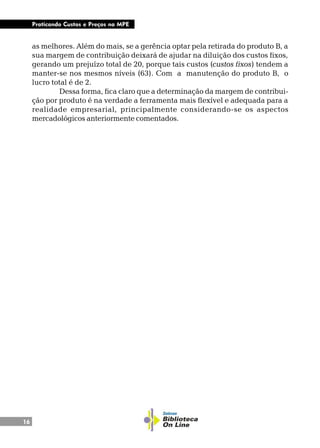 16
Praticando Custos e Preços na MPE
as melhores. Além do mais, se a gerência optar pela retirada do produto B, a
sua margem de contribuição deixará de ajudar na diluição dos custos fixos,
gerando um prejuízo total de 20, porque tais custos (custos fixos) tendem a
manter-se nos mesmos níveis (63). Com a manutenção do produto B, o
lucro total é de 2.
Dessa forma, fica claro que a determinação da margem de contribui-
ção por produto é na verdade a ferramenta mais flexível e adequada para a
realidade empresarial, principalmente considerando-se os aspectos
mercadológicos anteriormente comentados.
 