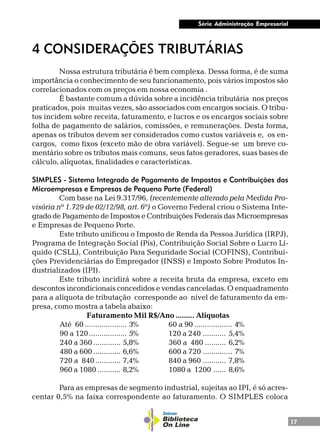 17
Série Administração Empresarial
4 CONSIDERAÇÕES TRIBUTÁRIAS
Nossa estrutura tributária é bem complexa. Dessa forma, é de suma
importância o conhecimento de seu funcionamento, pois vários impostos são
correlacionados com os preços em nossa economia .
É bastante comum a dúvida sobre a incidência tributária nos preços
praticados, pois muitas vezes, são associados com encargos sociais. O tribu-
tos incidem sobre receita, faturamento, e lucros e os encargos sociais sobre
folha de pagamento de salários, comissões, e remunerações. Desta forma,
apenas os tributos devem ser considerados como custos variáveis e, os en-
cargos, como fixos (exceto mão de obra variável). Segue-se um breve co-
mentário sobre os tributos mais comuns, seus fatos geradores, suas bases de
cálculo, alíquotas, finalidades e características.
SIMPLES - Sistema Integrado de Pagamento de Impostos e Contribuições das
Microempresas e Empresas de Pequeno Porte (Federal)
Com base na Lei 9.317/96, (recentemente alterado pela Medida Pro-
visória nº 1.729 de 02/12/98, art. 6º) o Governo Federal criou o Sistema Inte-
grado de Pagamento de Impostos e Contribuições Federais das Microempresas
e Empresas de Pequeno Porte.
Este tributo unificou o Imposto de Renda da Pessoa Jurídica (IRPJ),
Programa de Integração Social (Pis), Contribuição Social Sobre o Lucro Lí-
quido (CSLL), Contribuição Para Seguridade Social (COFINS), Contribui-
ções Previdenciárias do Empregador (INSS) e Imposto Sobre Produtos In-
dustrializados (IPI).
Este tributo incidirá sobre a receita bruta da empresa, exceto em
descontos incondicionais concedidos e vendas canceladas. O enquadramento
para a alíquota de tributação corresponde ao nível de faturamento da em-
presa, como mostra a tabela abaixo:
Faturamento Mil R$/Ano ......... Alíquotas
Até 60 .................... 3% 60 a 90 .................. 4%
90 a 120.................. 5% 120 a 240 ........... 5,4%
240 a 360 ............. 5,8% 360 a 480 .......... 6,2%
480 a 600 ............. 6,6% 600 a 720 .............. 7%
720 a 840............ 7,4% 840 a 960 ........... 7,8%
960 a 1080 ........... 8,2% 1080 a 1200 ...... 8,6%
Para as empresas de segmento industrial, sujeitas ao IPI, é só acres-
centar 0,5% na faixa correspondente ao faturamento. O SIMPLES coloca
 