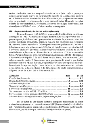18
Praticando Custos e Preços na MPE
certas condições para seu enquadramento. A princípio, toda e qualquer
empresa que tenha o nível de faturamento exposto na tabela acima poderá
se utilizar deste tratamento tributário diferenciado, exceto prestação de ser-
viço de profissão regulamentada e seus assemelhados. Havendo dúvidas
quanto ao enquadramento, recomenda-se obter orientação com o contador
ou no Balcão SEBRAE mais próximo (embutido no preço).
IRPJ - Imposto de Renda da Pessoa Jurídica (Federal)
De acordo com a Lei 9.249/95 o governo Federal instituiu as últimas
alterações do IRPJ. Na regulamentação deste tributo estão previstos três ti-
pos de apuração de lucro: real, presumido e arbitrado. Aqui vamos comentar
apenas o de lucro presumido, porque a maioria das empresas que recolhem
IR, o fazem nesta sistemática. O fisco presume antecipadamente o lucro e o
tributa com uma alíquota única de 15%. Na atividade comercial e industrial
o governo presume que tais atividades geram um lucro líquido de 8% da
receita bruta, aplicando os 15% em 8% de lucro teremos 1,2% sobre a receita
bruta. Para prestação de serviço que tenha uma receita de até R$ 120 mil/ano
a base de lucro líquido é de 16% desta receita bruta, então teremos 2,4%
sobre a receita bruta. E finalmente, para prestação de serviço que tenha
receita superior a R$ 120 mil/ano, de prestação de serviço de profissão regu-
lamentada, de representação comercial, e da receita decorrente de comissão
de corretagem, a base de lucro é de 32% da receita bruta perfazendo uma
alíquota de IR de 4,8%. Eis a tabela do IRPJ:
Atividade Base (%)IR
Comércio e Indústria ............................................................... 8 .............. 1,2
Revenda de Combustíveis .................................................... 1,6 ............ 0,24
Serviços Hospitalares .............................................................. 8 .............. 1,2
Transporte de Cargas............................................................... 8 .............. 1,2
Serviços de transportes.......................................................... 16 .............. 2,4
Serviços com receita até R$ 120 mil/ano ............................... 16 .............. 2,4
Serviços com receita acima de R$ 120mil/ano ....................... 32 .............. 4,8
Serviços Profissão regulamentada, representação, etc ......... 32 .............. 4,8
Por se tratar de um tributo bastante complexo recomenda-se obter
mais orientações com um contador ou na SRF (Secretaria da Receita Fede-
ral). Para fins de análise gerencial, consideramos o IRPJ como custo tributá-
rio variável, pela forma que se é calculado (embutido no preço).
 