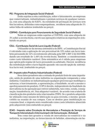 19
Série Administração Empresarial
PIS - Programa de Integração Social (Federal)
Estão sujeitas a esta contribuição, sobre o faturamento, as empresas
que comercializam, industrializam e prestam serviços de qualquer nature-
za, com uma alíquota de 0,65%. As entidades de prestação de serviços sem
fins lucrativos, definidas como empregadoras, recolhem uma alíquota de 1%
sobre folha de salários (embutido no preço).
COFINS - Contribuição para Financiamento da Seguridade Social (Federal)
Todas as empresas estão sujeitas a COFINS, com uma alíquota de
3% sobre a receita bruta, exceto nas operações relativas às exportações (em-
butido no preço).
CSLL - Contribuição Social do Lucro Líquido (Federal)
Utilizando-se da mesma sistemática do IRPJ, a Contribuição Social
é calculada com a aplicação de um percentual de 12% sobre um lucro tam-
bém presumido de 12% recentemente alterada pela MP 1.807-2 de 03/1999,
dando um resultado de 1,44% da receita bruta. Também a consideraremos
como custo tributário variável. Esta sistemática só é válida para empresas
que optem pelo regime de lucro presumido ou arbitrado. Haverá incidência
da contribuição sobre o lucro líquido apurado em caso de opção da sistemá-
tica lucro real. (embutido no preço).
IPI - Imposto sobre Produtos Industrializados (Federal)
Seus fatos geradores são a entrada do produto fruto de uma importa-
ção, saída do produto de uma indústria ou organização comparada a uma
indústria. Considera-se industrialização qualquer processo que modifique a
natureza, o funcionamento, a apresentação, a finalidade, ou até o mesmo o
aperfeiçoamento do produto. O IPI é devido, independente da finalidade da
mercadoria ou da operação que estiver submetida, tais como, venda, consig-
nação, transferência, etc. Sua alíquota é variável, de acordo com a tabela de
classificação dos produtos nela relacionados (TIPI). Se o produto adquirido
for utilizado como insumo de fabricação ou para revenda, o mesmo gerará
crédito na ocasião de sua compra. Caso se destine para imobilização ou
consumo final, o imposto será considerado como custo tributário absorvido
pelo adquirente (não embutido no preço).
ICMS - Imposto sobre Circulação de Mercadorias e Prestação de Serviços de
Transporte Interestadual e Intermunicipal e de Comunicação. (Estadual)
Tem como fato gerador a venda de mercadorias no comércio e na
indústria, na importação, no fornecimento de bebidas, alimentação em ba-
 