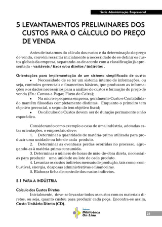 21
Série Administração Empresarial
5 LEVANTAMENTOS PRELIMINARES DOS
CUSTOS PARA O CÁLCULO DO PREÇO
DE VENDA
Antes de tratarmos do cálculo dos custos e da determinação do preço
de venda, convém ressaltar inicialmente a necessidade de se definir os cus-
tos globais da empresa, separando-os de acordo com a classificação já apre-
sentada - variáveis / fixos e/ou diretos / indiretos .
Orientações para implementação de um sistema simplificado de custo:
l Necessidade de se ter um sistema interno de informações, ou
seja, controles gerenciais e financeiros básicos, que produzam as informa-
ções e os dados necessários para a análise de custos e formação do preço de
venda (Ex.: Contas a Pagar, Fluxo de Caixa);
l Na micro e pequena empresa, geralmente Custo e Contabilida-
de mantêm filosofias completamente distintas. Enquanto o primeiro tem
objetivo gerencial, o segundo tem objetivo fiscal;
l Os cálculos de Custos devem ser de duração permanente e não
esporádica.
Considerando como exemplo o caso de uma indústria, adotadas es-
tas orientações, o empresário deve:
1. Determinar a quantidade de matéria-prima utilizada para pro-
duzir uma unidade ou lote de cada produto.
2. Determinar as eventuais perdas ocorridas no processo, agre-
gando-as à matéria-prima consumida.
3. Determinar o número de horas de mão-de-obra direta, necessári-
as para produzir uma unidade ou lote de cada produto.
4. Levantar os custos indiretos mensais de produção, tais como: com-
bustível, energia, despesas administrativas e financeiras.
5. Elaborar ficha de controle dos custos indiretos.
5.1 PARA A INDÚSTRIA
Cálculo dos Custos Diretos
Inicialmente, deve-se levantar todos os custos com os materiais di-
retos, ou seja, quanto custou para produzir cada peça. Encontra-se assim,
Custo Unitário Direto (CD).
 