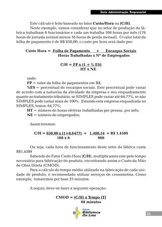 23
Série Administração Empresarial
Este cálculo é feito baseado no fator Custo/Hora ou (C/H).
Neste exemplo, vamos considerar que no setor de produção da fá-
brica trabalham 6 funcionários e cada um trabalha 160 horas por mês (176
horas de jornada normal menos 16 horas de perda mensal). O valor total da
folha de pagamento é de R$ 850,00, o custo por hora será dado por:
Custo Hora = Folha de Pagamento + Encargos Sociais
Horas Trabalhadas x Nº de Empregados
C/H = FP x (1 + % ES)
HT x NE
onde:
FP = valor da folha de pagamentos em R$;
%ES = percentual de encargos sociais. Este percentual pode variar
de acordo com a natureza da atividade da empresa e seu enquadramento
quanto ao tratamento tributário, se SIMPLES pode variar até 64,77%, se não
SIMPLES pode variar mais de 100%. Estando esta empresa enquadrada no
SIMPLES, temos: 64,77%;
HT = número de horas efetivas trabalhadas por pessoa, por mês;
NE = número de empregados;
Assim teremos:
C/H = 850,00 x (1+0,6477) = 1.400,54 = R$ 1,4589
160 x 6 960
Ou seja, cada hora de funcionamento deste setor da fábrica custa
R$1,4589
Sabendo do Fator Custo Hora (C/H), multiplicamos este pelo tempo
necessário para fabricação do produto, encontrando assim o Custo da Mão
de Obra Direta (CMOD).
Para o cálculo do tempo médio utilizado na fabricação de cada uni-
dade de produto, é recomendado utilizar serviços de cronometria. Como
exemplo, tomaremos por base 25 minutos.
A seguir, deve-se fazer a seguinte operação:
CMOD = (C/H) x Tempo (T)
60 minutos
 