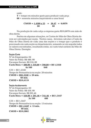 24
Praticando Custos e Preços na MPE
onde:
T = tempo em minutos gasto para produzir cada peça
60 = sessenta minutos (equivalente a uma hora)
CMOD = 1,4589 x 25 = 36,47 = 0,6079
60 60
Na produção de cada calça a empresa gasta R$ 0,6079 com mão de
obra direta.
Porém em algumas situações, os Custos de Mão de Obra Direta de-
vem ser calculados por seção. Nestes casos, devemos calcular o Custo da
Mão de Obra Direta de cada uma das seções e o tempo que o produto é
processado em cada seção ou departamento, somando-se em seguida todos
os valores encontrados, resultando então, no custo total unitário da Mão de
Obra Direta. Exemplo:
Seção Corte
Nº de Empregados: 04
Valor da Folha: R$ 480, 00
Encargos Sociais: R$ 310, 89
Custo Hora = 480,00 + 310,89 = 790,89 = R$ 1,2358
4x 160 640
C/H = R$ 1,2358
Tempo de Permanência na seção: 20 minutos
CMOD = R$1,2358 x 20 min.
60 min.
CMOD = R$ 0,4119
Seção Acabamento
Nº de Empregados: 03
Valor da Folha: R$ 450, 00
Encargos Sociais: R$ 291,46
Custo Hora = 450,00 + 291,46 = 741,46 = R$ 1,5447
3x 160 480
C/H = R$ 1,5447
Tempo de Permanência na seção: 15 minutos
CMOD = R$ 1,5447 x 15 min.
60 min.
CMOD = R$ 0,3862
 