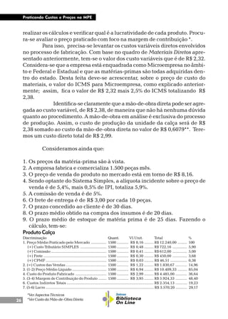 26
Praticando Custos e Preços na MPE
realizar os cálculos e verificar qual é a lucratividade de cada produto. Procu-
ra-se avaliar o preço praticado com foco na margem de contribuição *.
Para isso, precisa-se levantar os custos variáveis diretos envolvidos
no processo de fabricação. Com base no quadro de Materiais Diretos apre-
sentado anteriormente, tem-se o valor dos custo variáveis que é de R$ 2,32.
Considera-se que a empresa está enquadrada como Microempresa no âmbi-
to e Federal e Estadual e que as matérias-primas são todas adquiridas den-
tro do estado. Desta feita deve-se acrescentar, sobre o preço de custo do
materiais, o valor do ICMS para Microempresa, como explicado anterior-
mente; assim, fica o valor de R$ 2,32 mais 2,5% do ICMS totalizando R$
2,38.
Identifica-se claramente que a mão-de-obra direta pode ser agre-
gada ao custo variável, de R$ 2,38, de maneira que não há nenhuma dúvida
quanto ao procedimento. A mão-de-obra em análise é exclusiva do processo
de produção. Assim, o custo de produção da unidade da calça será de R$
2,38 somado ao custo da mão-de-obra direta no valor de R$ 0,6079**. Tere-
mos um custo direto total de R$ 2,99.
Consideramos ainda que:
1. Os preços da matéria-prima são à vista.
2. A empresa fabrica e comercializa 1.500 peças mês.
3. O preço de venda do produto no mercado está em torno de R$ 8,16.
4. Sendo optante do Sistema Simples, a alíquota incidente sobre o preço de
venda é de 5,4%, mais 0,5% de IPI, totaliza 5,9%.
5. A comissão de venda é de 5%.
6. O frete de entrega é de R$ 3,00 por cada 10 peças.
7. O prazo concedido ao cliente é de 30 dias.
8. O prazo médio obtido na compra dos insumos é de 20 dias.
9. O prazo médio de estoque de matéria prima é de 25 dias. Fazendo o
cálculo, tem-se:
Produto Calça
Discriminação Quant. Vl.Unit. Total %
1. Preço Médio Praticado pelo Mercado ............... 1500 ........... R$ 8,16 ......... R$ 12.240,00 ......... 100
(+) Custo Tributário SIMPLES ......................... 1500 ........... R$ 0,48 ......... R$ 722,16 .............. 5,90
(+) Comissão ..................................................... 1500 ........... R$ 0,41 ......... R$ 612,00 .............. 5,00
(+) Frete ............................................................ 1500 ........... R$ 0,30 ......... R$ 450,00 .............. 3,68
(+) CPMF .......................................................... 1500 ........... R$ 0,03 ......... R$ 46,51 ................ 0,38
2. (=) Custos das Vendas ....................................... 1500 ........... R$ 1,22 ......... R$ 1.830,67 ........... 14,96
3. (1-2) Preço Médio Líquido ................................. 1500 ........... R$ 6,94 ......... R$ 10.409,33 ......... 85,04
4. Custo do Produto Fabricado .............................. 1500 ........... R$ 2,99 ......... R$ 4.485,00 ........... 36,64
5. (3-4) Margem de Contribuição do Produto ........ 1500 ........... R$ 3,95 ......... R$ 5.924,33 ........... 48,40
6. Custos Indiretos Totais ................................................................................... R$ 2.354,13 ........... 19,23
7. (5-6) Lucro ....................................................................................................... R$ 3.570,20 ........... 29,17
*Ver Aspectos Técnicos
*Ver Custo da Mão-de-Obra Direta
 