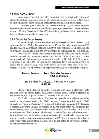 29
Série Administração Empresarial
5.2 PARA O COMÉRCIO
A forma de calcular os custos nas empresas de atividade comercial
difere do utilizado nas empresas de atividade industrial, veja-se, então, quais
os procedimentos para calcular corretamente os custos no comércio.
Primeiro é preciso definir os Custos diretos (CD), são todos aqueles
ligados diretamente a cada mercadoria: preço pago por ela, o frete, o segu-
ro, etc. Custos fixos / indiretos (CI) são outros gastos necessários a manu-
tenção e funcionamento da empresa.
5.2.1 Cálculo dos Custos Diretos
Como exemplo vamos considerar o cálculo dos custos de dois tipos
de mercadorias, Calça Jeans e Camisa de Ceda. Da calça, compramos 200
unidades a R$ 25,00 num total R$ 5.000,00 e da camisa, 40 unidades a R$
45,00 num total de R$ 1.800,00. O valor total da compra foi de R$ 6.800,00.
Neste caso, vamos considerar a alíquota de IPI como sendo de 10%
do valor unitário de cada produto (as alíquotas de IPI são diferentes , confor-
me o produto). Sobre a calça, o valor incidente de IPI é de R$ 2,50 e, sobre
a camisa, é de R$ 4,50. O frete sobre compras deve ser rateado entre as
mercadorias adquiridas, por ser custo direto e comum entre as mercadorias.
O frete total custou R$ 400,00 correspondendo a 5,88% do total da compra.
Taxa do Frete = Frete Total das Compras .
Total da Compra
Taxa do Frete = 400,00 .= 0,0588 = > 5,88%
6.800,00
Desta relação tem-se que o frete rateado será igual a 5,88% do custo
unitário de cada mercadoria. Para a mercadoria calça, o custo unitário de
frete é de R$ 1,47 e para a camisa, o custo é de R$ 2,64.
O ICMS corresponde a 17 % do valor de cada mercadoria, conside-
rando a empresa no regime de ICMS normal. Os custos unitários de ICMS
de cada mercadoria são respectivamente R$ 4,25 para a calça e R$ 7,65 para
a camisa. Devemos utilizar os valores do ICMS incidentes nas compras das
mercadorias, pois são considerados como crédito de imposto. O ICMS a
recolher será a diferença entre incidente na venda das mercadorias menos o
incidente na compra das mesmas mercadorias. O contador da empresa deve
ser consultado em relação às operações com ICMS, principalmente sobre as
compras oriundas de outros estados, pois as alíquotas de operações interes-
taduais são diferenciadas.
 
