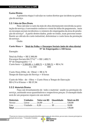 32
Praticando Custos e Preços na MPE
Custos Diretos
A primeira etapa é calcular os custos diretos que incidem na presta-
ção do serviço.
5.3.1 Mão de Obra Direta
Para calcular o custo da mão de obra diretamente envolvida na pres-
tação do serviço, é necessário conhecer o total da folha de pagamento, mais
os encargos sociais incidentes e o número de empregados da área de produ-
ção do serviço*. A partir destes dados, pode-se então, num processo seme-
lhante ao cálculo do custo industrial, determinar o custo hora da prestação
do serviço.
Onde:
Custo Hora = Total da Folha + Encargos Sociais (mão de obra direta)
Nº de Empregados x 160 horas
Exemplo:
Total da Folha = R$ 2.300,00
Encargos Sociais (64,77%)** = R$ 1.489,71
Nº de Empregados = 5
Custo hora = 2.300,00 + 1.489,71 = 3.789,71 = R$ 4,74
5 x 160 800
Custo Hora (Mão de Obra) = R$ 4,74
Tempo de Execução do Serviço = 8 horas
Custo de Mão - de - Obra = Custo Hora x Tempo de Execução
R$ 4,74 x 8 horas = R$ 37,94
5.3.2 Materiais Diretos
Faça um levantamento de todo o material usado na prestação do
serviço, anotando seus quantitativos e respectivos preços. O exemplo dado
será de um pequeno reparo em um móvel.
Materiais Unidades Valor em R$ Quantidade Total em R$
Verniz ............. Litros ........... 24,00 .............. 5 ...................... 120,00
Lixa ................ Unidade....... 0,50 ................ 20 .................... 10,00
Total ....................................................................................... 130,00
*É preciso ter clareza na determinação/identificação da mão-de-obra direta, por ser esta o insumo principal na
geração dos serviços - **Consultar Contador
 