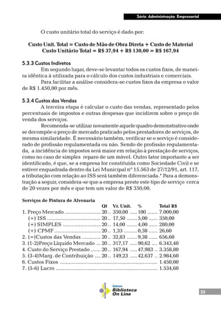 33
Série Administração Empresarial
O custo unitário total do serviço é dado por:
Custo Unit. Total = Custo de Mão de Obra Direta + Custo de Material
Custo Unitário Total = R$ 37,94 + R$ 130,00 = R$ 167,94
5.3.3 Custos Indiretos
Em segundo lugar, deve-se levantar todos os custos fixos, de manei-
ra idêntica à utilizada para o cálculo dos custos industriais e comerciais.
Para facilitar a análise considera-se custos fixos da empresa o valor
de R$ 1.450,00 por mês.
5.3.4 Custos das Vendas
A terceira etapa é calcular o custo das vendas, representado pelos
percentuais de impostos e outras despesas que incidirem sobre o preço de
venda dos serviços.
Recomenda-se utilizar novamente aquele quadro demonstrativo onde
se decompõe o preço de mercado praticado pelos prestadores de serviços, de
mesma similaridade. É necessário também, verificar se o serviço é conside-
rado de profissão regulamentada ou não. Sendo de profissão regulamenta-
da, a incidência de impostos será maior em relação à prestação de serviços,
como no caso de simples reparo de um móvel. Outro fator importante a ser
identificado, é que, se a empresa for constituída como Sociedade Civil e se
estiver enquadrada dentro da Lei Municipal nº 15.563 de 27/12/91, art. 117,
a tributação com relação ao ISS será também diferenciada.* Para a demons-
tração a seguir, considera-se que a empresa preste este tipo de serviço cerca
de 20 vezes por mês e que tem um valor de R$ 350,00.
Serviços de Pintura de Alvenaria
Qt Vr. Unit. % Total R$
1. Preço Mercado ......................... 20 .. 350,00 .....100 ....... 7.000,00
(+) ISS ..................................... 20 .. 17,50 .......5,00 ...... 350,00
(+) SIMPLES .......................... 20 .. 14,00 .......4,00 ...... 280,00
(+) CPMF................................ 20 .. 1,33 .........0,38 ...... 26,60
2. (=)Custos das Vendas ............. 20 .. 32,83 .......9,38 ...... 656,60
3. (1-2)Preço Líquido Mercado ... 20 .. 317,17 .....90,62 .... 6.343,40
4. Custo do Serviço Prestado ....... 20 .. 167,94 .....47,983 .. 3.358,80
5. (3-4)Marg. de Contribuição .... 20 .. 149,23 .....42,637 .. 2.984,60
6. Custos Fixos ................................................................... 1.450,00
7. (5-6) Lucro ...................................................................... 1.534,60
 