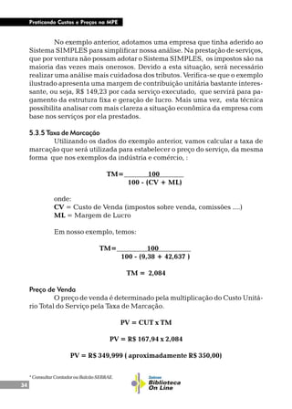 34
Praticando Custos e Preços na MPE
No exemplo anterior, adotamos uma empresa que tinha aderido ao
Sistema SIMPLES para simplificar nossa análise. Na prestação de serviços,
que por ventura não possam adotar o Sistema SIMPLES, os impostos são na
maioria das vezes mais onerosos. Devido a esta situação, será necessário
realizar uma análise mais cuidadosa dos tributos. Verifica-se que o exemplo
ilustrado apresenta uma margem de contribuição unitária bastante interes-
sante, ou seja, R$ 149,23 por cada serviço executado, que servirá para pa-
gamento da estrutura fixa e geração de lucro. Mais uma vez, esta técnica
possibilita analisar com mais clareza a situação econômica da empresa com
base nos serviços por ela prestados.
5.3.5 Taxa de Marcação
Utilizando os dados do exemplo anterior, vamos calcular a taxa de
marcação que será utilizada para estabelecer o preço do serviço, da mesma
forma que nos exemplos da indústria e comércio, :
TM= 100 .
100 - (CV + ML)
onde:
CV = Custo de Venda (impostos sobre venda, comissões ....)
ML = Margem de Lucro
Em nosso exemplo, temos:
TM= 100 .
100 - (9,38 + 42,637 )
TM = 2,084
Preço de Venda
O preço de venda é determinado pela multiplicação do Custo Unitá-
rio Total do Serviço pela Taxa de Marcação.
PV = CUT x TM
PV = R$ 167,94 x 2,084
PV = R$ 349,999 ( aproximadamente R$ 350,00)
*ConsultarContadorouBalcãoSEBRAE.
 