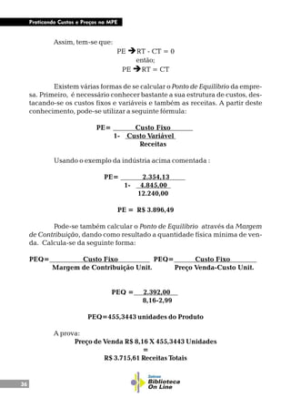 36
Praticando Custos e Preços na MPE
Assim, tem-se que:
PE èRT - CT = 0
então;
PE èRT = CT
Existem várias formas de se calcular o Ponto de Equilíbrio da empre-
sa. Primeiro, é necessário conhecer bastante a sua estrutura de custos, des-
tacando-se os custos fixos e variáveis e também as receitas. A partir deste
conhecimento, pode-se utilizar a seguinte fórmula:
PE= Custo Fixo .
1- Custo Variável .
Receitas
Usando o exemplo da indústria acima comentada :
PE= 2.354,13 .
1- 4.845,00 .
12.240,00
PE = R$ 3.896,49
Pode-se também calcular o Ponto de Equilíbrio através da Margem
de Contribuição, dando como resultado a quantidade física mínima de ven-
da. Calcula-se da seguinte forma:
PEQ= Custo Fixo . PEQ= Custo Fixo .
Margem de Contribuição Unit. Preço Venda-Custo Unit.
PEQ = 2.392,00 .
8,16-2,99
PEQ=455,3443 unidades do Produto
A prova:
Preço de Venda R$ 8,16 X 455,3443 Unidades
=
R$ 3.715,61 Receitas Totais
 