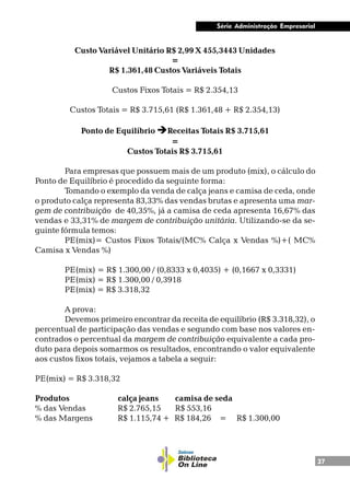 37
Série Administração Empresarial
Custo Variável Unitário R$ 2,99 X 455,3443 Unidades
=
R$ 1.361,48 Custos Variáveis Totais
Custos Fixos Totais = R$ 2.354,13
Custos Totais = R$ 3.715,61 (R$ 1.361,48 + R$ 2.354,13)
Ponto de Equilíbrio èReceitas Totais R$ 3.715,61
=
Custos Totais R$ 3.715,61
Para empresas que possuem mais de um produto (mix), o cálculo do
Ponto de Equilíbrio é procedido da seguinte forma:
Tomando o exemplo da venda de calça jeans e camisa de ceda, onde
o produto calça representa 83,33% das vendas brutas e apresenta uma mar-
gem de contribuição de 40,35%, já a camisa de ceda apresenta 16,67% das
vendas e 33,31% de margem de contribuição unitária. Utilizando-se da se-
guinte fórmula temos:
PE(mix)= Custos Fixos Totais/(MC% Calça x Vendas %)+( MC%
Camisa x Vendas %)
PE(mix) = R$ 1.300,00 / (0,8333 x 0,4035) + (0,1667 x 0,3331)
PE(mix) = R$ 1.300,00 / 0,3918
PE(mix) = R$ 3.318,32
A prova:
Devemos primeiro encontrar da receita de equilíbrio (R$ 3.318,32), o
percentual de participação das vendas e segundo com base nos valores en-
contrados o percentual da margem de contribuição equivalente a cada pro-
duto para depois somarmos os resultados, encontrando o valor equivalente
aos custos fixos totais, vejamos a tabela a seguir:
PE(mix) = R$ 3.318,32
Produtos calça jeans camisa de seda
% das Vendas R$ 2.765,15 R$ 553,16
% das Margens R$ 1.115,74 + R$ 184,26 = R$ 1.300,00
 