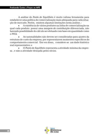 38
Praticando Custos e Preços na MPE
A análise do Ponto de Equilíbrio é muito valiosa ferramenta para
estabelecer uma política de comercialização mais adequada para cada situa-
ção de mercado. Porém, existem algumas limitações nesta análise, :
l A existência de vários produtos na linha de comercialização na
qual cada produto possui uma margem de contribuição diferenciada, não
havendo possibilidade do cálculo ser efetuado com base em quantidade como
o PEQ.
l As sazonalidades não devem ser consideradas para ajustes da
estrutura de custo da empresa, por representarem momentos específicos do
comportamento comercial. Em vez disso, considere-se um dado histórico
real representativo; e
l O Ponto de Equilíbrio representa a atividade mínima da empre-
sa , e não a atividade desejada pelos sócios.
 