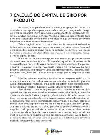 39
Série Administração Empresarial
7 CÁLCULO DO CAPITAL DE GIRO POR
PRODUTO
Às vezes os empresários se fazem a seguinte pergunta: Estou ven-
dendo bem, meus produtos possuem uma boa margem, porque não consigo
ver a cor do dinheiro? Outro aspecto muito importante na formação de pre-
ços é a análise do Capital de Giro. Mesmo a empresa apresentando bom
nível dos indicadores econômicos, o empresário não percebe o motivo da
frequente baixa das reservas financeiras.
Esta situação é bastante comum atualmente: é necessário de se tra-
balhar com as margens apertadas, ou aspectos como custos fixos mal
dimensionados, margens negativas ou bem abaixo das necessárias, prazos
bastantes alongados, etc. O problema poderá estar nos componentes forma-
dores de capital de giro.
A análise do Capital de Giro possibilita afirmar se o produto é forma-
dor de caixa ou tomador de caixa. Na verdade, o que identificamos através
desta análise é o número de vezes, num determinado período de tempo, que
o negócio gira os componentes do Ativo Circulante (Caixa, Bancos, Contas a
Receber, Estoques, etc.) e Passivo Circulante (Fornecedores, Impostos, Salá-
rios, Encargos, Juros, etc.). São os direitos e obrigações da empresa no curto
prazo.
No dimensionamento do capital de giro, os prazos concedidos a cli-
entes, os investimentos realizados em estoques, são, na maioria, próprios
e/ou de terceiros(empréstimos). Trata-se de um esforço financeiro da empre-
sa para realizar vendas, havendo, assim, uma conotação negativa.
Para ilustrar, dois exemplos: primeiro, vamos analisar o ciclo
operacional de uma transportadora, onde se recebe pelos serviços prestados
quase na totalidade à vista e paga-se pelos insumos utilizados como com-
bustíveis, peças, manutenção, etc. a prazos um pouco dilatados. Assim, po-
demos afirmar que o ciclo operacional desta atividade é positivo, porque se
recebe pelas vendas praticamente à vista e paga-se pelos insumos a prazo.
Já numa atividade industrial típica, percebe-se que o ciclo operacional é
negativo, dado que na maioria das vezes as indústrias necessitam de uma
grande quantidade de matéria-prima com um certo grau de variedade, na
qual os prazos para pagamento não são muito alongados. Além disso, é
necessário oferecer aos seus clientes prazos bem dilatados, isto devido ao
mercado cliente ser bastante concorrido.
 